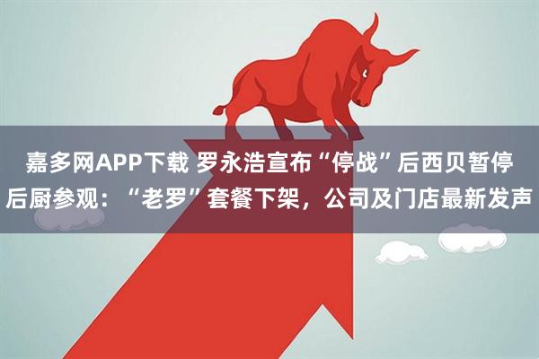 嘉多网APP下载 罗永浩宣布“停战”后西贝暂停后厨参观：“老罗”套餐下架，公司及门店最新发声