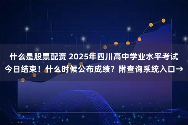 什么是股票配资 2025年四川高中学业水平考试今日结束！什么时候公布成绩？附查询系统入口→