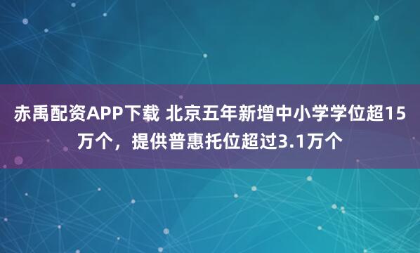 赤禹配资APP下载 北京五年新增中小学学位超15万个，提供普惠托位超过3.1万个