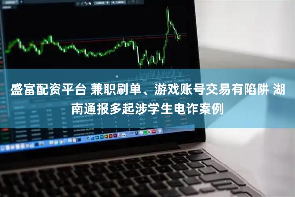 盛富配资平台 兼职刷单、游戏账号交易有陷阱 湖南通报多起涉学生电诈案例