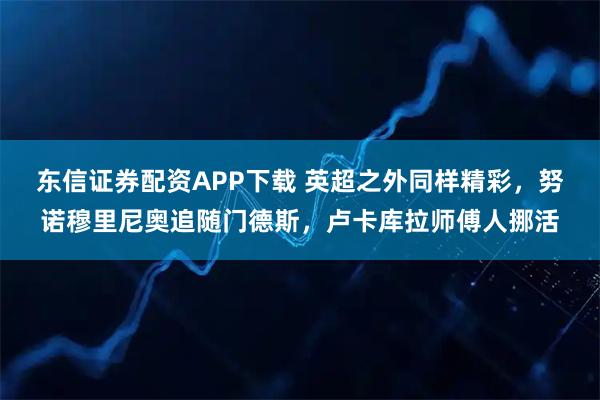 东信证券配资APP下载 英超之外同样精彩，努诺穆里尼奥追随门德斯，卢卡库拉师傅人挪活