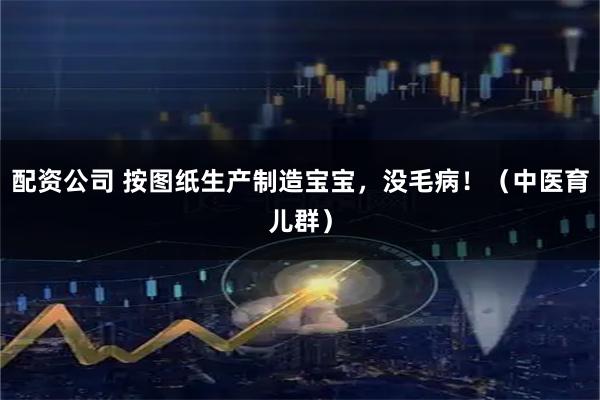 配资公司 按图纸生产制造宝宝，没毛病！（中医育儿群）