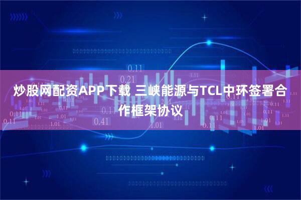 炒股网配资APP下载 三峡能源与TCL中环签署合作框架协议