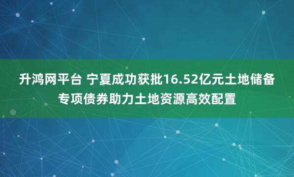 升鸿网平台 宁夏成功获批16.52亿元土地储备专项债券助力土地资源高效配置