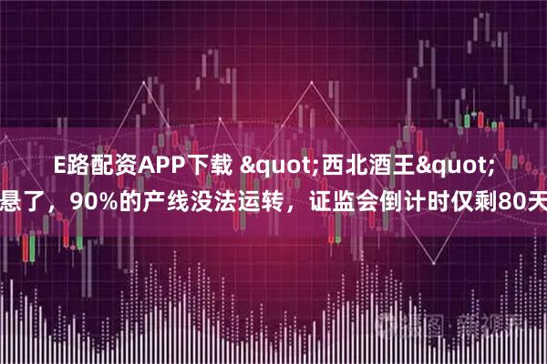 E路配资APP下载 "西北酒王"悬了，90%的产线没法运转，证监会倒计时仅剩80天