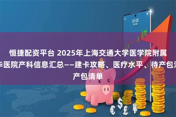 恒捷配资平台 2025年上海交通大学医学院附属新华医院产科信息汇总——建卡攻略、医疗水平、待产包清单