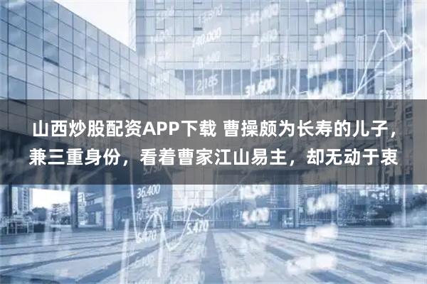 山西炒股配资APP下载 曹操颇为长寿的儿子，兼三重身份，看着曹家江山易主，却无动于衷