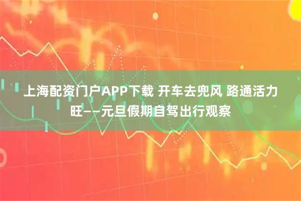 上海配资门户APP下载 开车去兜风 路通活力旺——元旦假期自驾出行观察