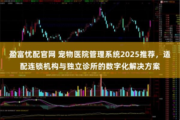 盈富忧配官网 宠物医院管理系统2025推荐，适配连锁机构与独立诊所的数字化解决方案