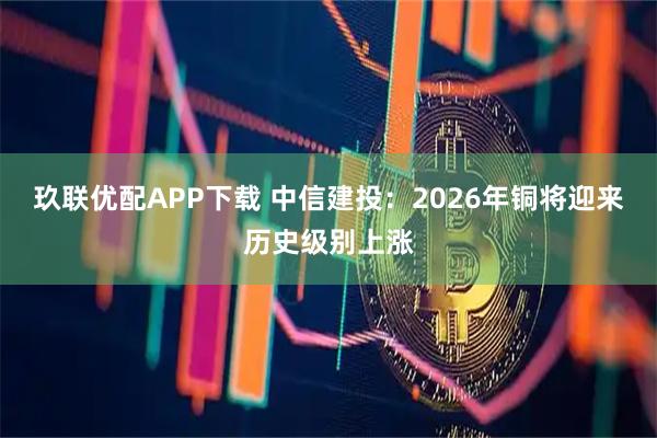 玖联优配APP下载 中信建投：2026年铜将迎来历史级别上涨