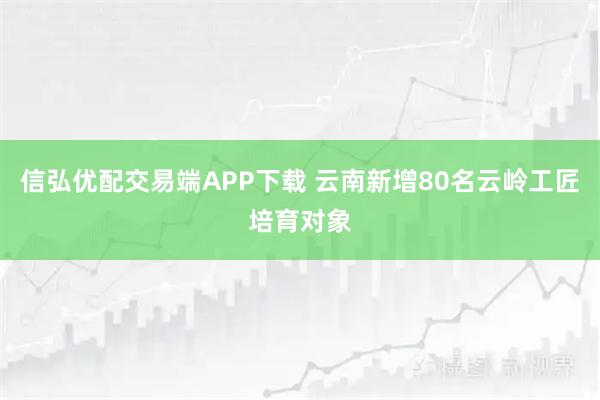 信弘优配交易端APP下载 云南新增80名云岭工匠培育对象