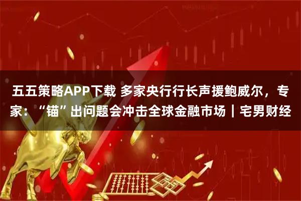 五五策略APP下载 多家央行行长声援鲍威尔，专家：“锚”出问题会冲击全球金融市场｜宅男财经