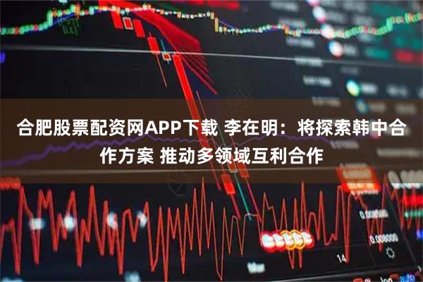 合肥股票配资网APP下载 李在明：将探索韩中合作方案 推动多领域互利合作