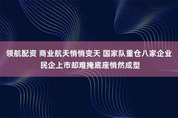 领航配资 商业航天悄悄变天 国家队重仓八家企业 民企上市却难掩底座悄然成型