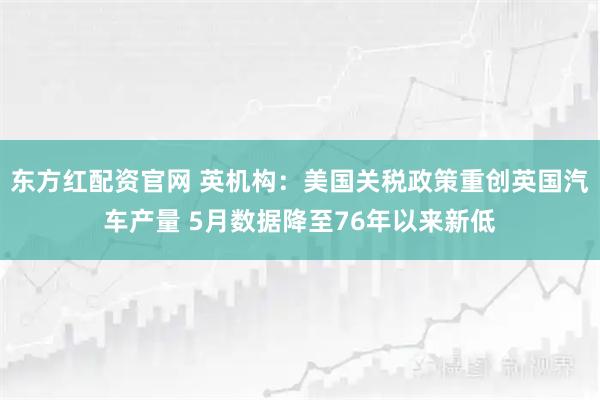 东方红配资官网 英机构：美国关税政策重创英国汽车产量 5月数据降至76年以来新低