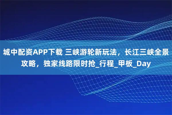 城中配资APP下载 三峡游轮新玩法，长江三峡全景攻略，独家线路限时抢_行程_甲板_Day