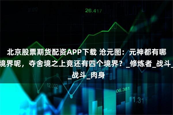 北京股票期货配资APP下载 沧元图：元神都有哪几个境界呢，夺舍境之上竟还有四个境界？_修炼者_战斗_肉身