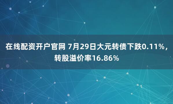 在线配资开户官网 7月29日大元转债下跌0.11%，转股溢价率16.86%