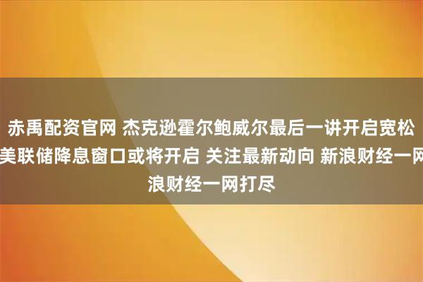 赤禹配资官网 杰克逊霍尔鲍威尔最后一讲开启宽松之门 美联储降息窗口或将开启 关注最新动向 新浪财经一网打尽
