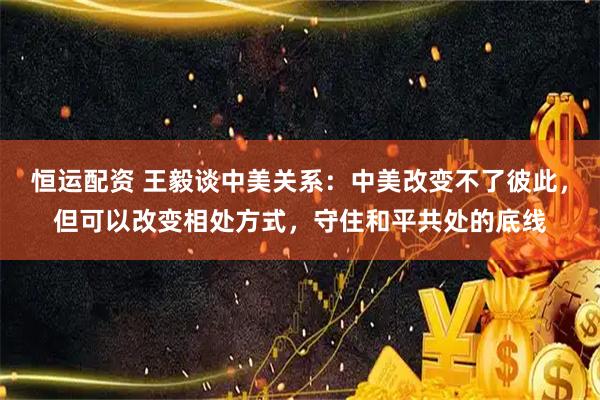 恒运配资 王毅谈中美关系：中美改变不了彼此，但可以改变相处方式，守住和平共处的底线